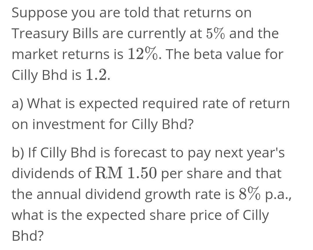 Suppose you are told that returns on
Treasury Bills are currently at 5% and the
market returns is 12%. The beta value for
Cilly Bhd is 1.2.
a) What is expected required rate of return
on investment for Cilly Bhd?
b) If Cilly Bhd is forecast to pay next year's
dividends of RM 1.50 per share and that
the annual dividend growth rate is 8% p.a.,
what is the expected share price of Cilly
Bhd?
