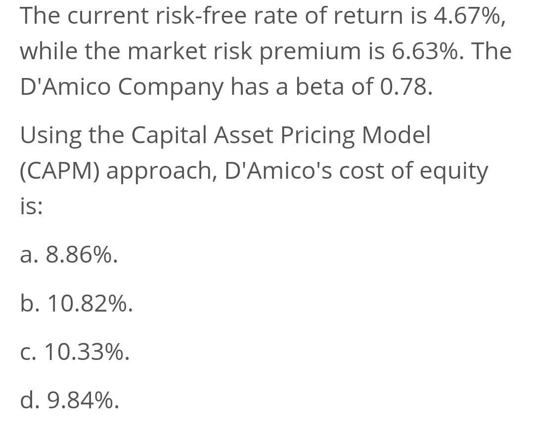 The current risk-free rate of return is 4.67%,
while the market risk premium is 6.63%. The
D'Amico Company has a beta of 0.78.
Using the Capital Asset Pricing Model
(CAPM) approach, D'Amico's cost of equity
is:
a. 8.86%.
b. 10.82%.
C. 10.33%.
d. 9.84%.
