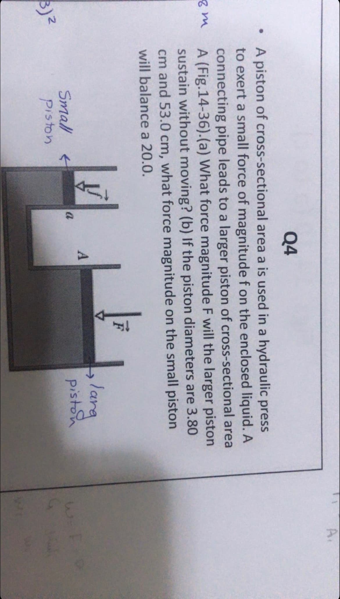 A.
Q4
A piston of cross-sectional area a is used in a hydraulic press
to exert a small force of magnitude f on the enclosed liquid. A
connecting pipe leads to a larger piston of cross-sectional area
A (Fig.14-36).(a) What force magnitude F will the larger piston
sustain without moving? (b) If the piston diameters are 3.80
cm and 53.0 cm, what force magnitude on the small piston
will balance a 20.0.
larg
piston
->
Small
piston
a
