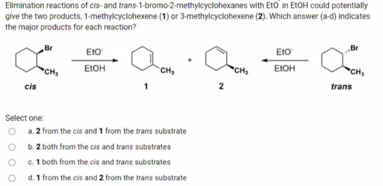 Elimination reactions of cis- and trans-1-bromo-2-methylcyclohexanes with Eto in ETOH could potentially
give the two products, 1-methylcyclohexene (1) or 3-methylcyclohexene (2). Which answer (a-d) indicates
the major products for each reaction?
Br
„Br
EtO
Eto
"CH3
ELOH
`CH3
*CH
ELOH
"CH3
cis
trans
Select one:
a. 2 from the cis and 1 from the trans substrate
b. 2 both from the cis and trans substrates
c. 1 both from the cis and trans substrates
d. 1 from the cis and 2 from the trans substrate
