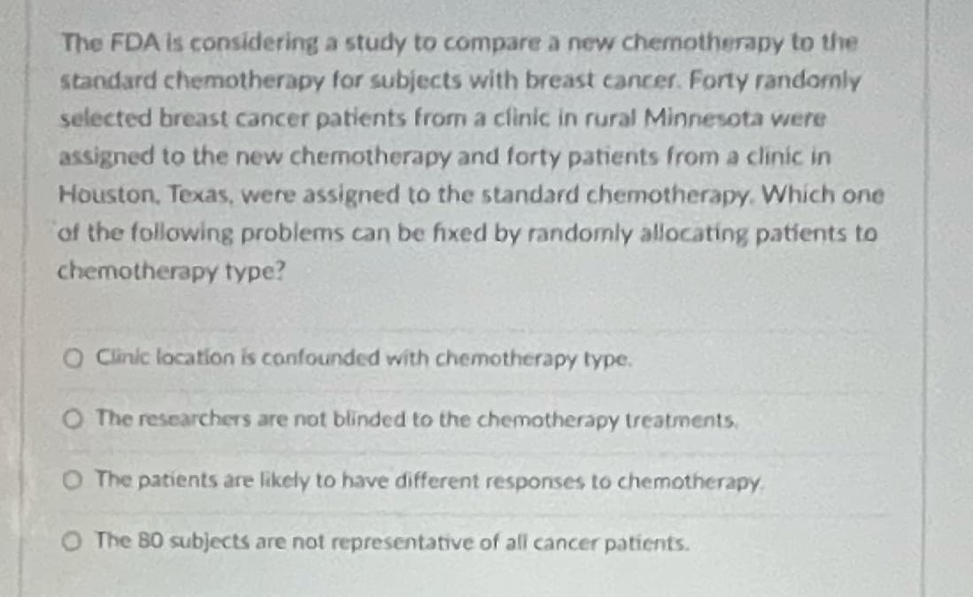 The FDA Is considering a study to compare a new chemotherapy to the
standard chemotherapy for subjects with breast cancer. Forty randomly
selected breast cancer patients from a clinic in rural Minnesota were
assigned to the new chemotherapy and forty patients from a clinic in
Houston, Texas, were assigned to the standard chemotherapy. Which one
of the following problems can be fixed by randomly allocating patients to
chemotherapy type?
O Cinic location is confounded with chemotherapy type.
O The researchers are not blinded to the chemotherapy treatments.
O The patients are likely to have different responses to chemotherapy.
O The 80 subjects are not representative of all cancer patients.
