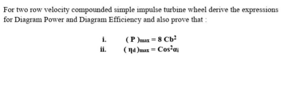 For two row velocity compounded simple impulse turbine wheel derive the expressions
for Diagram Power and Diagram Efficiency and also prove that :
i.
(P )max = 8 Cb?
ii.
( na )max = Cos'ai
