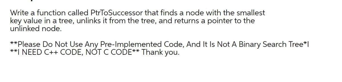 Write a function called PtrToSuccessor that finds a node with the smallest
key value in a tree, unlinks it from the tree, and returns a pointer to the
unlinked node.
**Please Do Not Use Any Pre-Implemented Code, And It Is Not A Binary Search Tree*l
**I NEED C++ CODE, NOT C CODE** Thank you.
