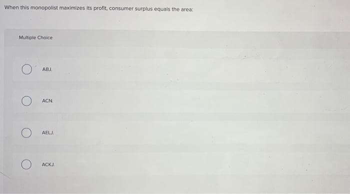 When this monopolist maximizes its profit, consumer surplus equals the area:
Multiple Choice
O
ABJ.
ACN.
AELJ.
ACKJ.