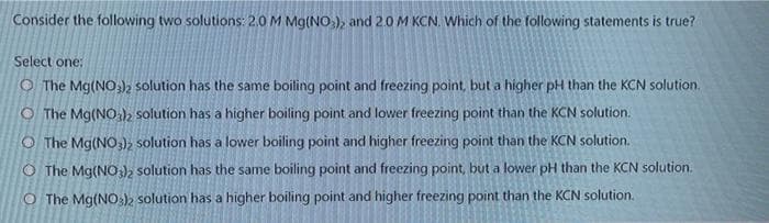 Consider the following two solutions: 2.0 M Mg(NO,), and 2.0 M KCN. Which of the following statements is true?
Select one:
O The Mg(NO)2 solution has the same boiling point and freezing point, but a higher pH than the KCN solution.
O The Mg(NO )k solution has a higher boiling point and lower freezing point than the KCN solution.
O The Mg(NO,), solution has a lower boiling point and higher freezing point than the KCN solution.
O The Mg(NO), solution has the same boiling point and freezing point, but a lower pH than the KCN solution.
O The Mg(NO), solution has a higher boiling point and higher freezing point than the KCN solution.
