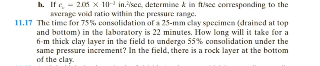 b. If c, = 2.05 × 10-3 in./sec, determine k in ft/sec corresponding to the
average void ratio within the pressure range.
11.17 The time for 75% consolidation of a 25-mm clay specimen (drained at top
and bottom) in the laboratory is 22 minutes. How long will it take for a
6-m thick clay layer in the field to undergo 55% consolidation under the
same pressure increment? In the field, there is a rock layer at the bottom
of the clay.
