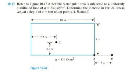 10,17 Refer to Figure 10.47. A flexible rectangular area is subjected to a uniformly
distributed load of q = 330 kN/m. Determine the increase in vertical stress,
Ar, at a depth of :- 6 m under points A, B, and C.
I8m
7.2 m -
9 m
3.6 m
330 kN/m2
Figure 10.47
