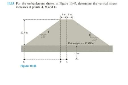 10.15 For the embankment shown in Figure 10.45, determine the vertical stress
increases at points A, B, and C.
5m 5m
225 m
2.25
225
Unit weight y- 17 kNin
12 m
Figure 10.45
