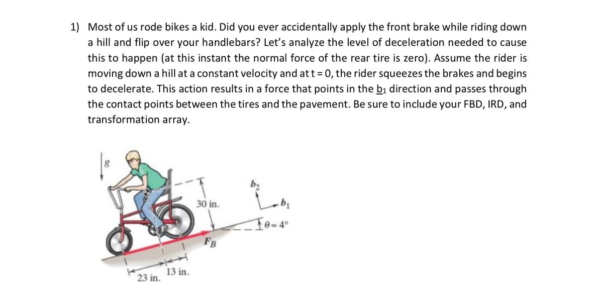 1) Most of us rode bikes a kid. Did you ever accidentally apply the front brake while riding down
a hill and flip over your handlebars? Let's analyze the level of deceleration needed to cause
this to happen (at this instant the normal force of the rear tire is zero). Assume the rider is
moving down a hill at a constant velocity and att = 0, the rider squeezes the brakes and begins
to decelerate. This action results in a force that points in the bi direction and passes through
the contact points between the tires and the pavement. Be sure to include your FBD, IRD, and
transformation array.
b2
30 in.
FB
13 in.
23 in.
