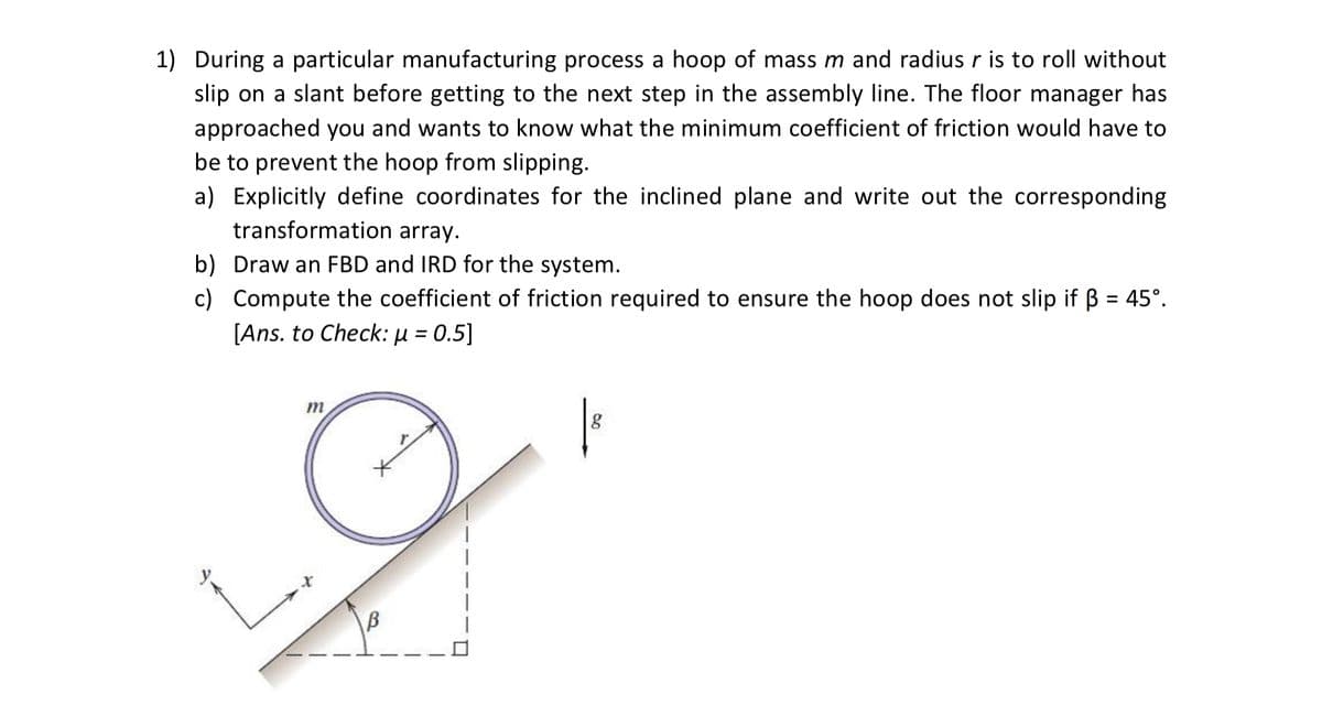 1) During a particular manufacturing process a hoop of mass m and radius r is to roll without
slip on a slant before getting to the next step in the assembly line. The floor manager has
approached you and wants to know what the minimum coefficient of friction would have to
be to prevent the hoop from slipping.
a) Explicitly define coordinates for the inclined plane and write out the corresponding
transformation array.
b) Draw an FBD and IRD for the system.
c) Compute the coefficient of friction required to ensure the hoop does not slip if B = 45°.
[Ans. to Check: µ = 0.5]
m
