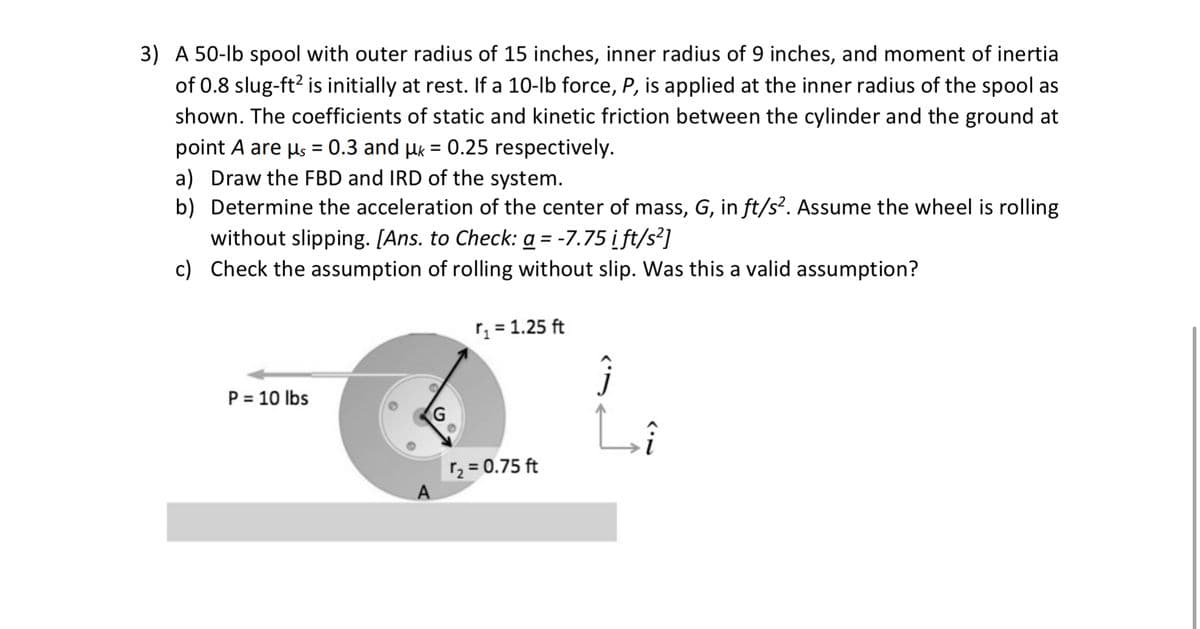 3) A 50-lb spool with outer radius of 15 inches, inner radius of 9 inches, and moment of inertia
of 0.8 slug-ft? is initially at rest. If a 10-lb force, P, is applied at the inner radius of the spool as
shown. The coefficients of static and kinetic friction between the cylinder and the ground at
point A are us = 0.3 and µk = 0.25 respectively.
a) Draw the FBD and IRD of the system.
b) Determine the acceleration of the center of mass, G, in ft/s². Assume the wheel is rolling
without slipping. [Ans. to Check: a = -7.75 i ft/s²]
c) Check the assumption of rolling without slip. Was this a valid assumption?
%3D
r = 1.25 ft
P = 10 lbs
r2 = 0.75 ft
