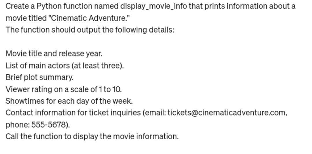 Create a Python function named display_movie_info that prints information about a
movie titled "Cinematic Adventure."
The function should output the following details:
Movie title and release year.
List of main actors (at least three).
Brief plot summary.
Viewer rating on a scale of 1 to 10.
Showtimes for each day of the week.
Contact information for ticket inquiries (email: tickets@cinematicadventure.com,
phone: 555-5678).
Call the function to display the movie information.