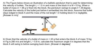 A) The Figure below shows an illustration of a ballistic pendulum that is used for determining
the velocity of bullets. The length L = 1.0 m and mass of the block A is M =10 kg. When a
bullet of mass m= 38 g is fired into the block, the pendulum swings to angle e = 26 degree.
Calculate the velocity of the bullet just before it embedded into the block. Assume that bullet
stays lodged in block A and the mass of the rod length 1.0 holding block A is negligible.
[Answer in m/s)
b) Given that the velocity of a bullet of mass m= 40 g that enters the block A of mass 10 kg
in Fig is 280 m/s and length L = 0.9 m, calculate the maximum angle e in degrees that the
block A will swing to before swinging back down. [Answer in degrees)
