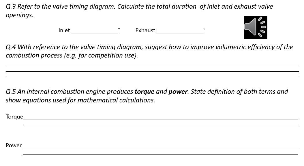 Q.3 Refer to the valve timing diagram. Calculate the total duration of inlet and exhaust valve
openings.
Inlet
Exhaust
Q.4 With reference to the valve timing diagram, suggest how to improve volumetric efficiency of the
combustion process (e.g. for competition use).
Q.5 An internal combustion engine produces torque and power. State definition of both terms and
show equations used for mathematical calculations.
Torque
Power
