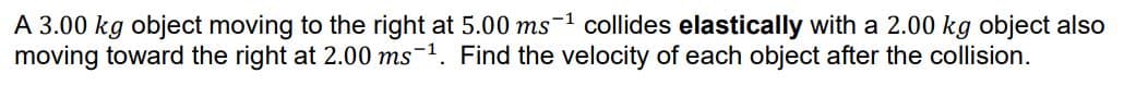 A 3.00 kg object moving to the right at 5.00 ms-1 collides elastically with a 2.00 kg object also
moving toward the right at 2.00 ms-1. Find the velocity of each object after the collision.
