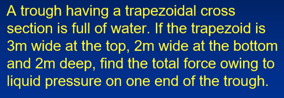 A trough having a trapezoidal cross
section is full of water. If the trapezoid is
3m wide at the top, 2m wide at the bottom
and 2m deep, find the total force owing to
liquid pressure on one end of the trough.

