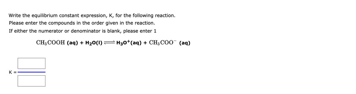 Write the equilibrium constant expression, K, for the following reaction.
Please enter the compounds in the order given in the reaction.
If either the numerator or denominator is blank, please enter 1
CH3 COOH (аq) + H20(1) :
H30+(aq) + CH3 COO¯ (aq)
K =
