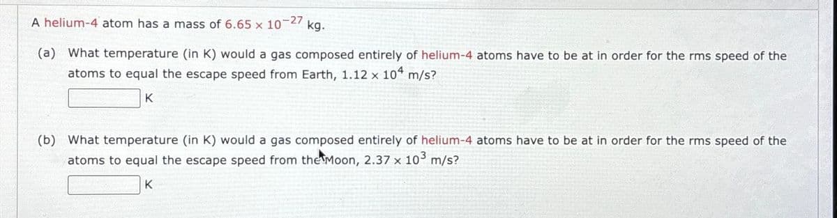 -27
A helium-4 atom has a mass of 6.65 x 10
kg.
(a) What temperature (in K) would a gas composed entirely of helium-4 atoms have to be at in order for the rms speed of the
atoms to equal the escape speed from Earth, 1.12 x 104 m/s?
K
(b) What temperature (in K) would a gas composed entirely of helium-4 atoms have to be at in order for the rms speed of the
atoms to equal the escape speed from the Moon, 2.37 x 10³ m/s?
K