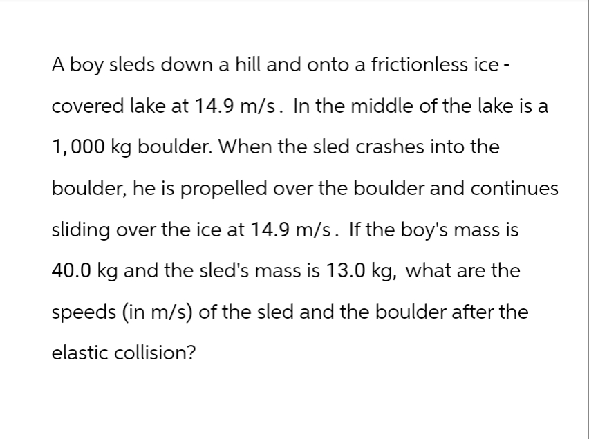 A boy sleds down a hill and onto a frictionless ice -
covered lake at 14.9 m/s. In the middle of the lake is a
1,000 kg boulder. When the sled crashes into the
boulder, he is propelled over the boulder and continues
sliding over the ice at 14.9 m/s. If the boy's mass is
40.0 kg and the sled's mass is 13.0 kg, what are the
speeds (in m/s) of the sled and the boulder after the
elastic collision?
