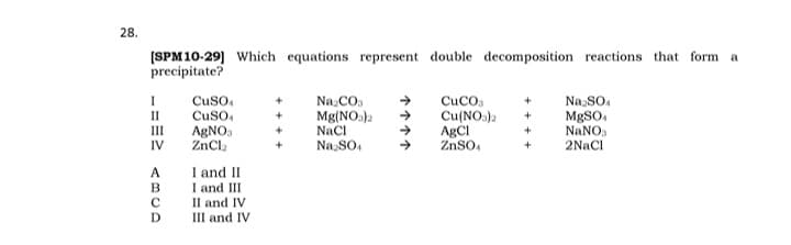 28.
[SPM10-29] Which equations represent double decomposition reactions that form a
precipitate?
Cuso,
CuSo,
Na.CO.
Mg(NOs)2
Naci
Na SO,
CuCO.
Cu(NOs)2
AgCI
ZnSo,
Na SO,
MBSO,
NaNO.
II
III
AGNO,
ZnCl.
IV
2NaCl
I and II
I and III
A
II and IV
III and IV
