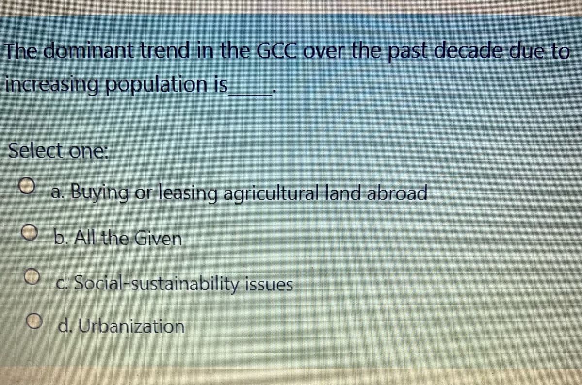 The dominant trend in the GCC over the past decade due to
increasing population is
Select one:
a. Buying or leasing agricultural land abroad
O b. All the Given
c. Social-sustainability issues
O d. Urbanization

