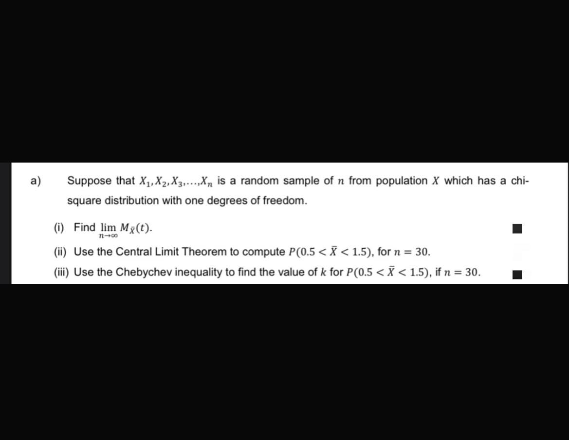Suppose that X₁, X₁, X3,...,X₂ is a random sample of n from population X which has a chi-
square distribution with one degrees of freedom.
(i) Find lim MX(t).
110
(ii) Use the Central Limit Theorem to compute P(0.5 < X < 1.5), for n = 30.
(iii) Use the Chebychev inequality to find the value of k for P(0.5 < X < 1.5), if n = 30.