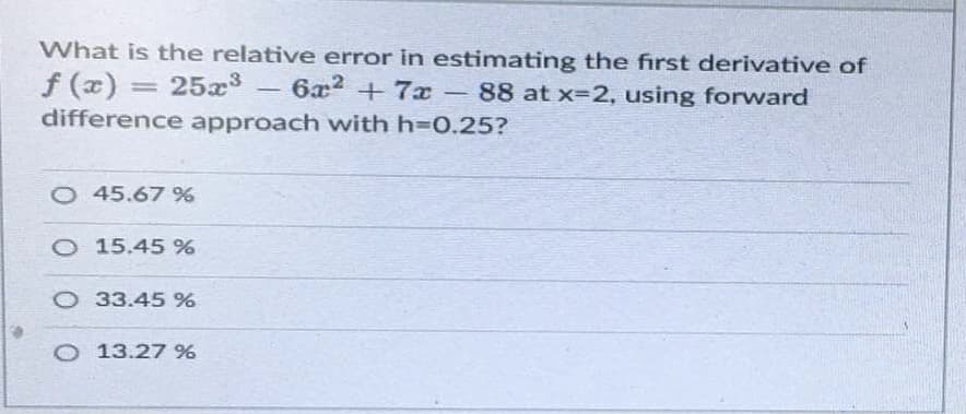 What is the relative error in estimating the first derivative of
f (x) = 25x3
difference approach with h30.25?
6x2 +7x
88 at x=2, using forward
O 45.67 %%
O 15.45 %
O 33.45 %
O 13.27 %
