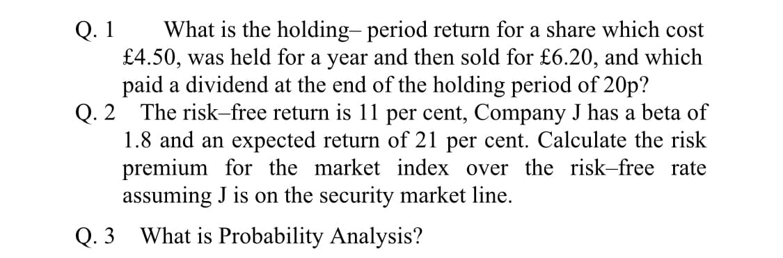 Q. 1
£4.50, was held for a year and then sold for £6.20, and which
paid a dividend at the end of the holding period of 20p?
Q. 2 The risk-free return is 11 per cent, Company J has a beta of
1.8 and an expected return of 21 per cent. Calculate the risk
premium for the market index over the risk-free rate
assuming J is on the security market line.
What is the holding- period return for a share which cost
Q. 3 What is Probability Analysis?
