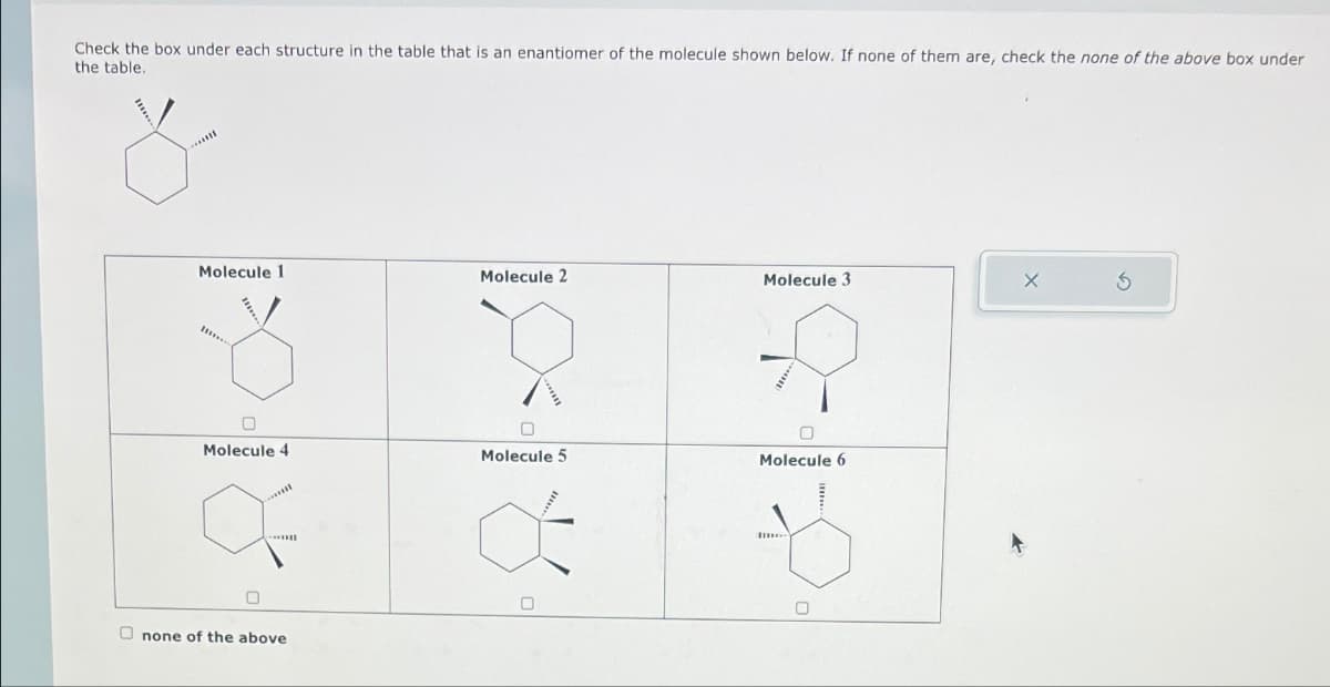 Check the box under each structure in the table that is an enantiomer of the molecule shown below. If none of them are, check the none of the above box under
the table.
Molecule 1
Molecule 4
0
Onone of the above
Molecule 2
Molecule 5
Molecule 3
0
Molecule 6
X