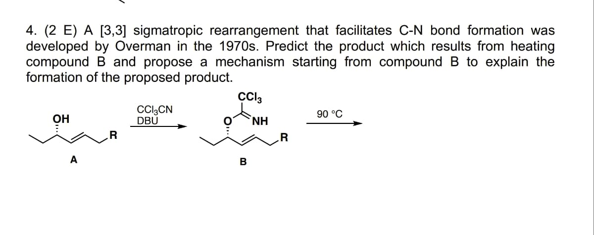 4. (2 E) A [3,3] sigmatropic rearrangement that facilitates C-N bond formation was
developed by Overman in the 1970s. Predict the product which results from heating
compound B and propose a mechanism starting from compound B to explain the
formation of the proposed product.
...
A
R
CCI3CN
DBU
CCI3
῾ΝΗ
B
R
90 °C