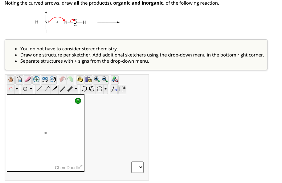 Noting the curved arrows, draw all the product(s), organic and inorganic, of the following reaction.
H
H-N:
H
H6-H
• You do not have to consider stereochemistry.
• Draw one structure per sketcher. Add additional sketchers using the drop-down menu in the bottom right corner.
Separate structures with + signs from the drop-down menu.
do
Ⓒ
·OOD
?
00
ChemDoodle
▼
#[ ] در