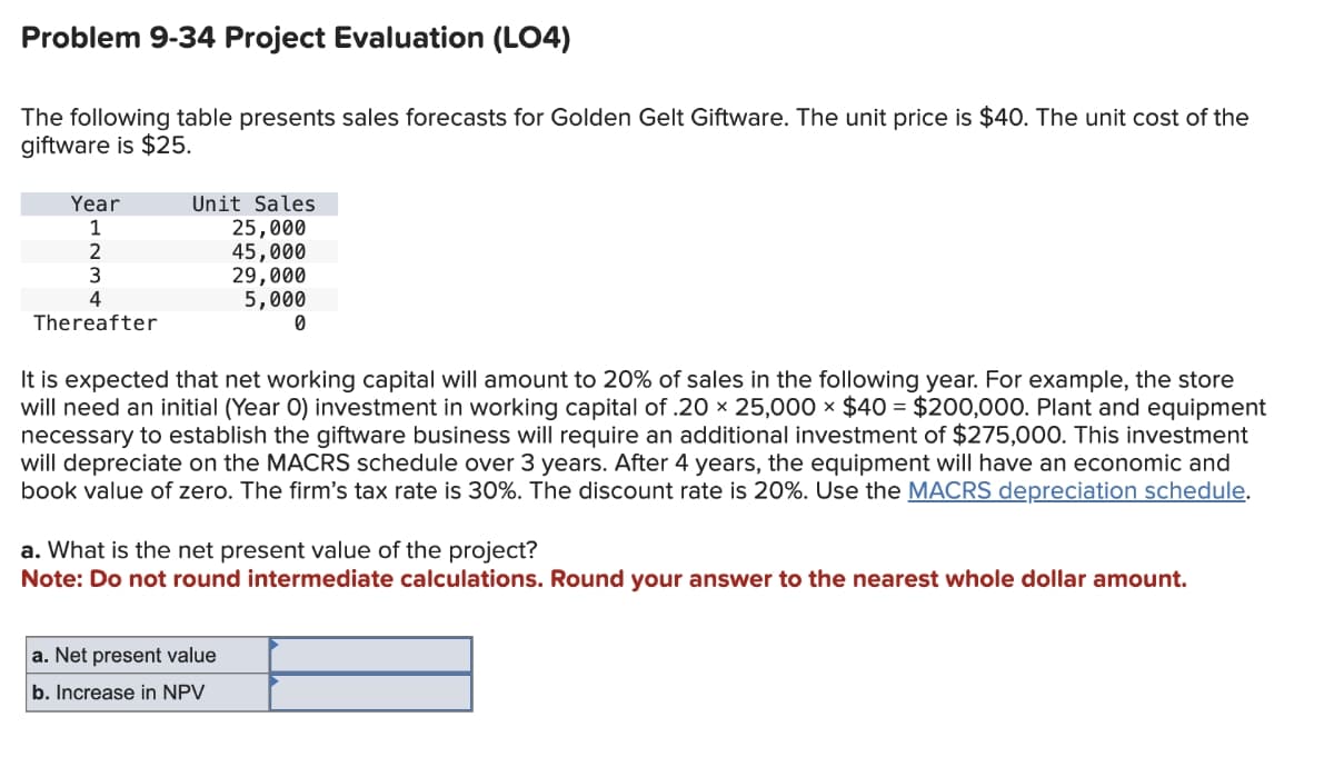 Problem 9-34 Project Evaluation (LO4)
The following table presents sales forecasts for Golden Gelt Giftware. The unit price is $40. The unit cost of the
giftware is $25.
Year
1
2
3
4
Thereafter
Unit Sales
25,000
45,000
29,000
5,000
0
It is expected that net working capital will amount to 20% of sales in the following year. For example, the store
will need an initial (Year O) investment in working capital of .20 × 25,000 × $40 = $200,000. Plant and equipment
necessary to establish the giftware business will require an additional investment of $275,000. This investment
will depreciate on the MACRS schedule over 3 years. After 4 years, the equipment will have an economic and
book value of zero. The firm's tax rate is 30%. The discount rate is 20%. Use the MACRS depreciation schedule.
a. What is the net present value of the project?
Note: Do not round intermediate calculations. Round your answer to the nearest whole dollar amount.
a. Net present value
b. Increase in NPV