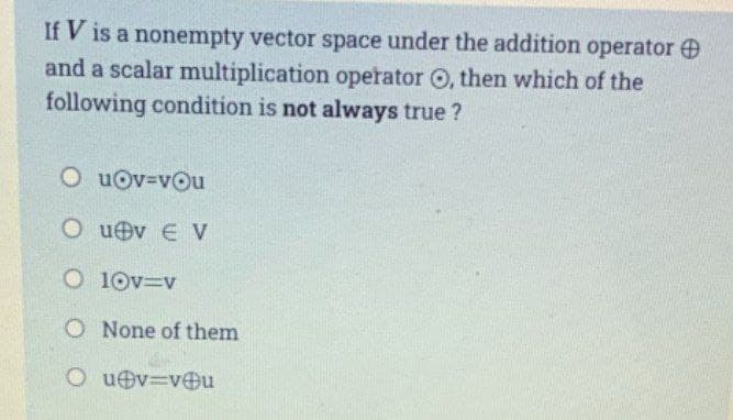 If V is a nonempty vector space under the addition operator
and a scalar multiplication operator O, then which of the
following condition is not always true?
O u@v=vOu
Ou v EV
O 10v=v
O None of them
Ou@v=v@u