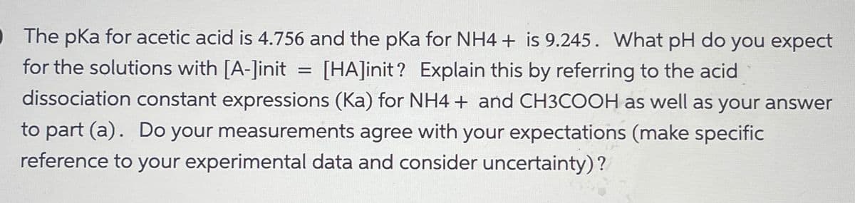 •The pKa for acetic acid is 4.756 and the pKa for NH4+ is 9.245. What pH do you expect
for the solutions with [A-]init [HA]init? Explain this by referring to the acid
=
dissociation constant expressions (Ka) for NH4+ and CH3COOH as well as your answer
to part (a). Do your measurements agree with your expectations (make specific
reference to your experimental data and consider uncertainty)?