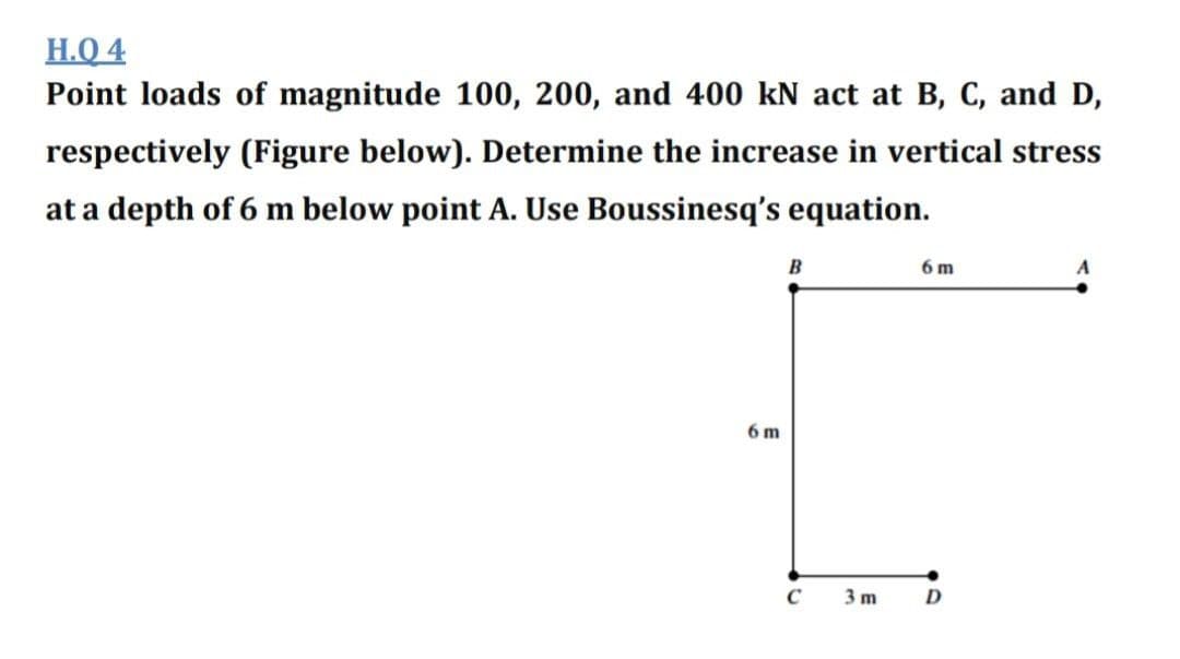H.Q 4
Point loads of magnitude 100, 200, and 400 kN act at B, C, and D,
respectively (Figure below). Determine the increase in vertical stress
at a depth of 6 m below point A. Use Boussinesq's equation.
B
6 m
6 m
C
3 m
D

