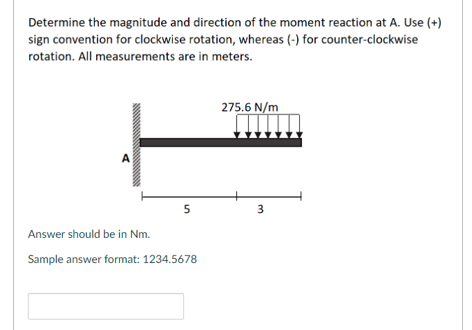 Determine the magnitude and direction of the moment reaction at A. Use (+)
sign convention for clockwise rotation, whereas (-) for counter-clockwise
rotation. All measurements are in meters.
275.6 N/m
A
5
Answer should be in Nm.
Sample answer format: 1234.5678
3.

