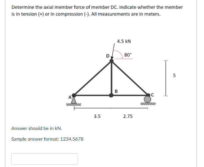 Determine the axial member force of member DC. Indicate whether the member
is in tension (+) or in compression (-). All measurements are in meters.
4.5 kN
80°
5
B
3.5
2.75
Answer should be in kN.
Sample answer format: 1234.5678

