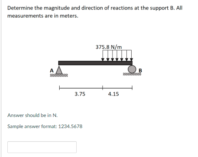 Determine the magnitude and direction of reactions at the support B. All
measurements are in meters.
375.8 N/m
B
3.75
4.15
Answer should be in N.
Sample answer format: 1234.5678
