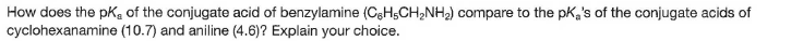 How does the pKe of the conjugate acid of benzylamine (C3H5CH,NH2) compare to the pK,'s of the conjugate acids of
cyclohexanamine (10.7) and aniline (4.6)? Explain your choice.
