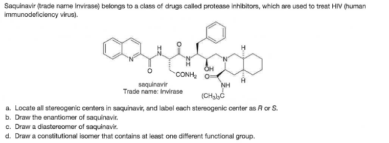 Saquinavir (trade name Invirase) belongs to a class of drugs called protease inhibitors, which are used to treat HIV (human
immunodeficiency virus).
OH
CONH2 O
saquinavir
Trade name: Invirase
NH
a. Locate all stereogenic centers in saquinavir, and label each stereogenic center as R or S.
b. Draw the enantiomer of saquinavir.
c. Draw a diastereomer of saquinavir.
d. Draw a constitutional isomer that contains at least one different functional group.
