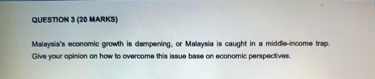 QUESTION 3 (20 MARKS)
Malaysia's economic growth is dampening, or Malaysia is caught in a middle-income trap.
Give your opinion on how to overcome this issue base on economic perspectives.
