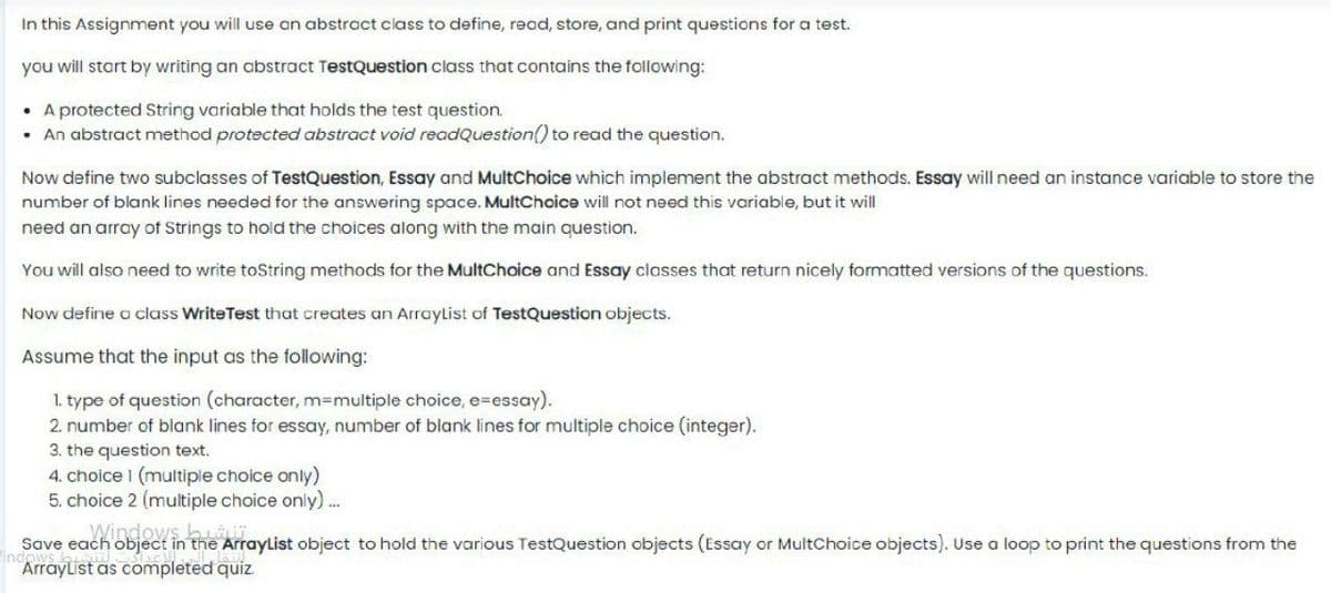 In this Assignment you will use an abstract class to define, read, store, and print questions for a test.
you will start by writing an abstract TestQuestion class that contains the following:
• A protected String variable that holds the test question.
• An abstract method protected abstract void readQuestion() to read the question.
Now define two subclasses of TestQuestion, Essay and MultChoice which implement the abstract methods. Essay will need an instance variable to store the
number of blank lines needed for the answering space. MultChoice will not need this variable, but it will
need an array of Strings to hold the choices along with the main question.
You will also need to write toString methods for the MultChoice and Essay classes that return nicely formatted versions of the questions.
Now define a class WriteTest that creates an Arraylist of TestQuestion objects.
Assume that the input as the following:
1. type of question (character, m3Dmultiple choice, e=essay).
2. number of blank lines for essay, number of blank lines for multiple choice (integer).
3. the question text.
4. choice 1 (multiple choice only)
5. choice 2 (multiple choice only) .
Windows buiij
Ind
Save each object in the ArrayList object to hold the various TestQuestion objects (Essay or MultChoice objects). Use a loop to print the questions from the
ArrayList as completed quiz.

