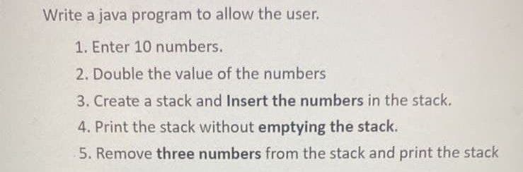 Write a java program to allow the user.
1. Enter 10 numbers.
2. Double the value of the numbers
3. Create a stack and Insert the numbers in the stack.
4. Print the stack without emptying the stack.
5. Remove three numbers from the stack and print the stack
