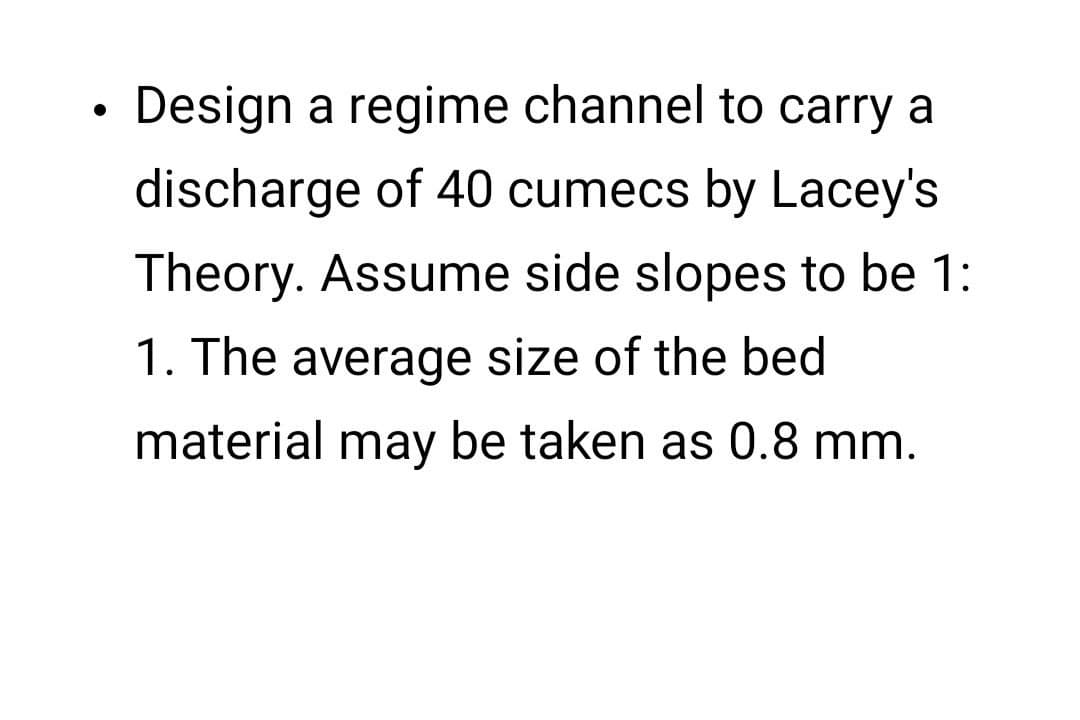 ●
Design a regime channel to carry a
discharge of 40 cumecs by Lacey's
Theory. Assume side slopes to be 1:
1. The average size of the bed
material may be taken as 0.8 mm.