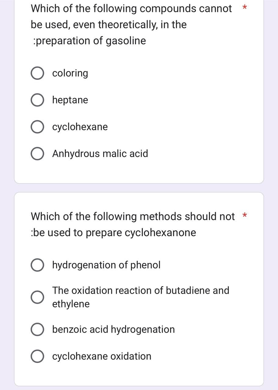 Which of the following compounds cannot
be used, even theoretically, in the
:preparation of gasoline.
coloring
heptane
cyclohexane
O Anhydrous malic acid
Which of the following methods should not *
be used to prepare cyclohexanone
Ohydrogenation of phenol
The oxidation reaction of butadiene and
ethylene
benzoic acid hydrogenation
*
O cyclohexane oxidation
