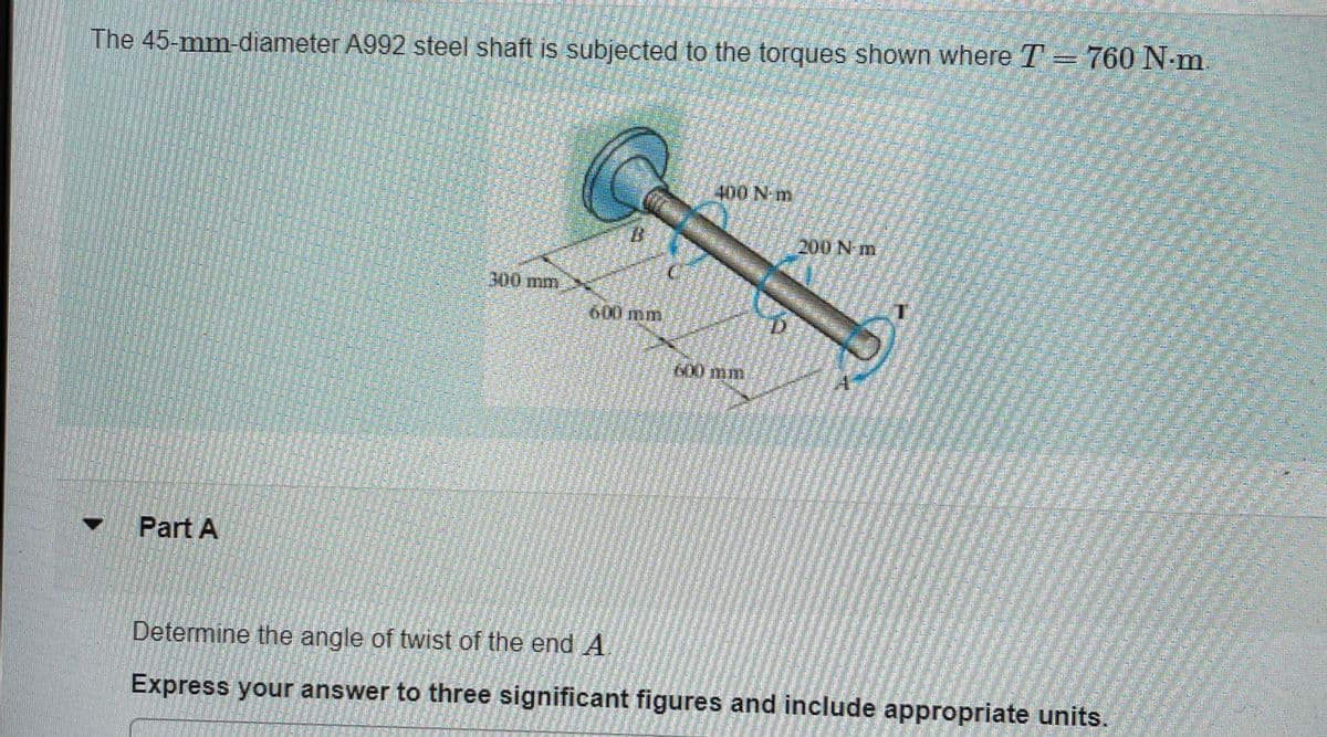 The 45-mm-diameter A992 steel shaft is subjected to the torques shown where T = 760 N-m.
Part A
=
N
300 mm
400 N-m
200 N-m
Determine the angle of twist of the end A
Express your answer to three significant figures and include appropriate units.