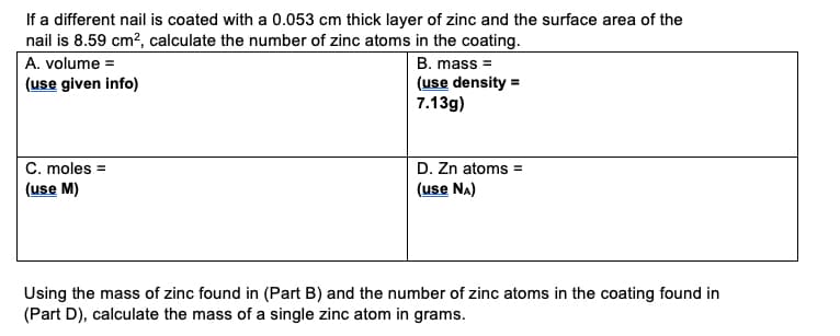 If a different nail is coated with a 0.053 cm thick layer of zinc and the surface area of the
nail is 8.59 cm?, calculate the number of zinc atoms in the coating.
A. volume =
B. mass =
(use density =
7.13g)
(use given info)
C. moles =
D. Zn atoms =
(use Na)
(use M)
Using the mass of zinc found in (Part B) and the number of zinc atoms in the coating found in
(Part D), calculate the mass of a single zinc atom in grams.
