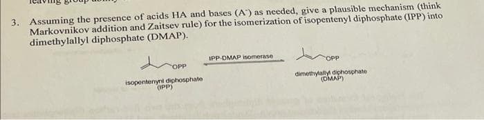 3. Assuming the presence of acids HA and bases (A') as needed, give a plausible mechanism (think
Markovnikov addition and Zaitsev rule) for the isomerization of isopentenyl diphosphate (IPP) into
dimethylallyl diphosphate (DMAP).
tropp
IPP-DMAP isomerase
OPP
OPP
isopentenyni diphosphate
(IPP)
dimethylally diphosphate
(DMAP)
