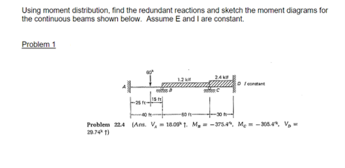 Using moment distribution, find the redundant reactions and sketch the moment diagrams for
the continuous beams shown below. Assume E and I are constant.
Problem 1
2.4 k
1.2 kit
D I conmant
15 t
25 fe
40 t
-60 ft-
-30
Preblem 24 (Ans. V,= 18.091. M, = -3754, Me = -305.4*, V,-
20.74 1)

