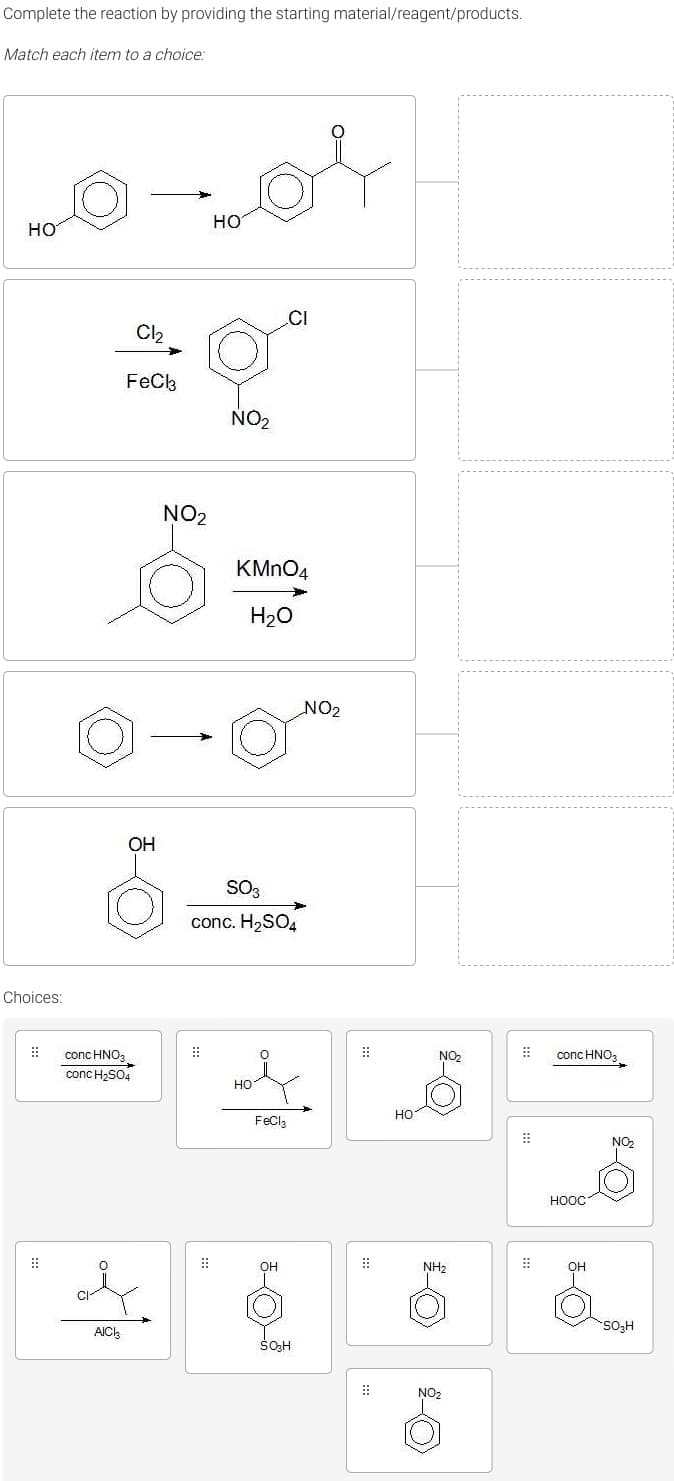 Complete the reaction by providing the starting material/reagent/products.
Match each item to a choice:
но
HO
.CI
Cl2
FeCk
NO2
NO2
KMNO4
H20
NO2
OH
SO3
conc. H2SO4
Choices:
conc HNO3
conc H2SO4
::
conc HNO3
NO
но
но
FeCla
NO,
ноос
::
он
NH2
он
AIC
So,H
NO2
::
:::
